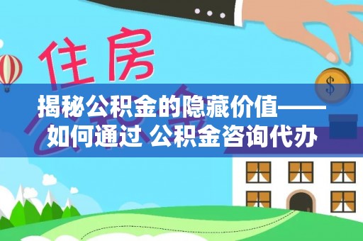 乐山揭秘公积金的隐藏价值——如何通过 公积金咨询代办提取 优化财富管理