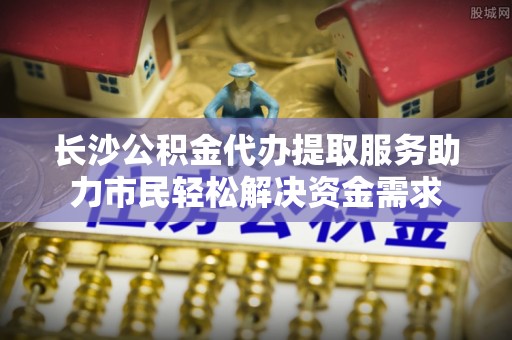 乐山长沙公积金代办提取服务助力市民轻松解决资金需求