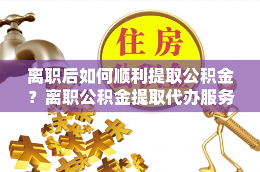 乐山离职后如何顺利提取公积金？离职公积金提取代办服务帮你搞定！