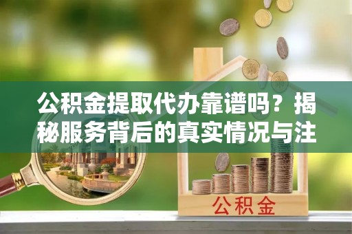 乐山公积金提取代办靠谱吗？揭秘服务背后的真实情况与注意事项