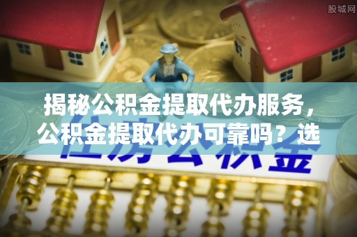乐山揭秘公积金提取代办服务，公积金提取代办可靠吗？选择需谨慎