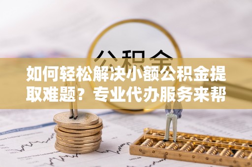 乐山如何轻松解决小额公积金提取难题？专业代办服务来帮忙