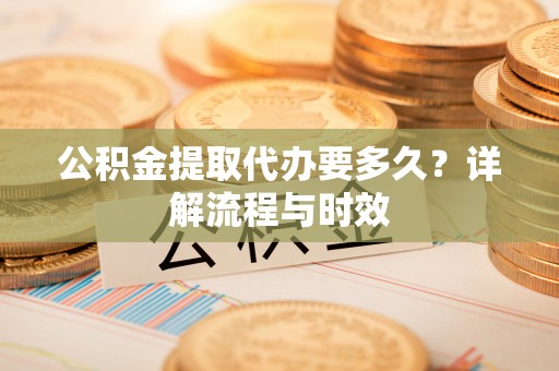 乐山公积金提取代办要多久？详解流程与时效