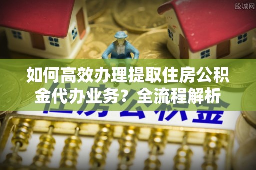 乐山如何高效办理提取住房公积金代办业务？全流程解析