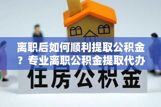 乐山离职后如何顺利提取公积金？专业离职公积金提取代办服务指南