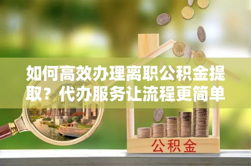 乐山如何高效办理离职公积金提取？代办服务让流程更简单