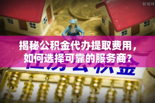 乐山揭秘公积金代办提取费用，如何选择可靠的服务商？