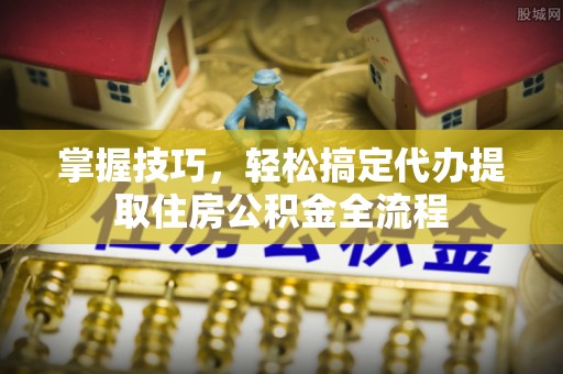 乐山掌握技巧，轻松搞定代办提取住房公积金全流程