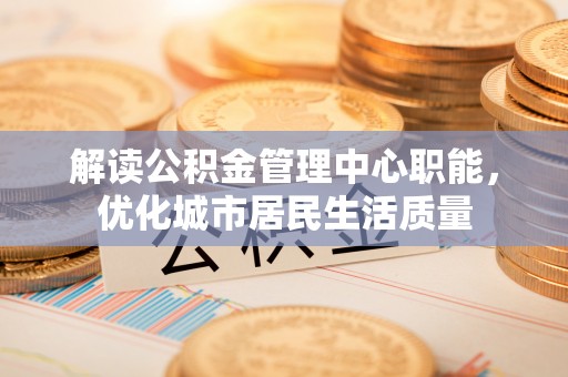 乐山解读公积金管理中心职能，优化城市居民生活质量