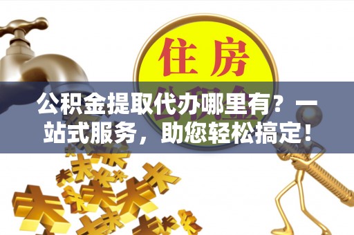 乐山公积金提取代办哪里有？一站式服务，助您轻松搞定！