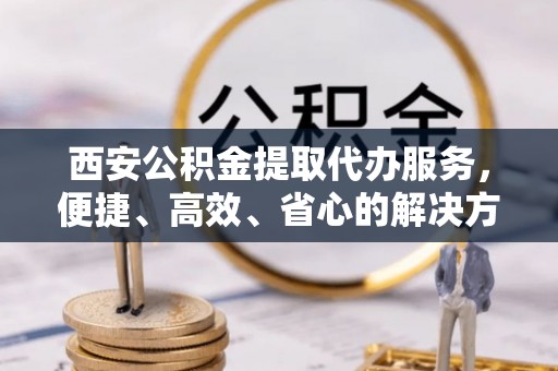 乐山西安公积金提取代办服务，便捷、高效、省心的解决方案