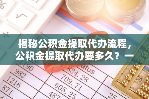 乐山揭秘公积金提取代办流程，公积金提取代办要多久？一文读懂