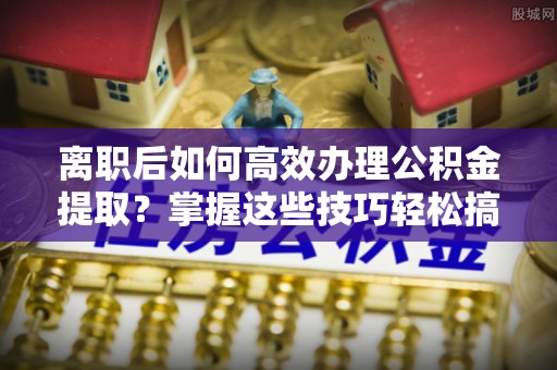 乐山离职后如何高效办理公积金提取？掌握这些技巧轻松搞定