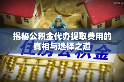 乐山揭秘公积金代办提取费用的真相与选择之道