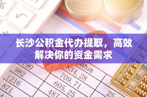 乐山长沙公积金代办提取，高效解决你的资金需求