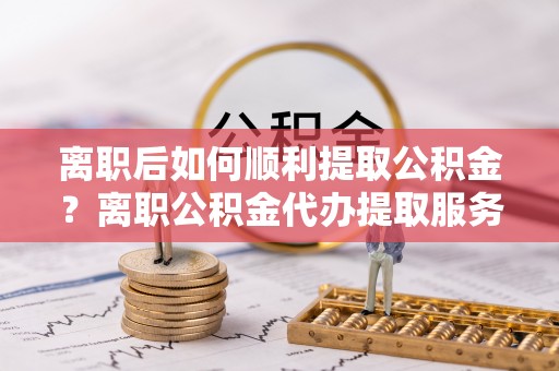 乐山离职后如何顺利提取公积金？离职公积金代办提取服务助力无忧办理