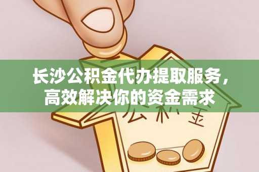乐山长沙公积金代办提取服务，高效解决你的资金需求